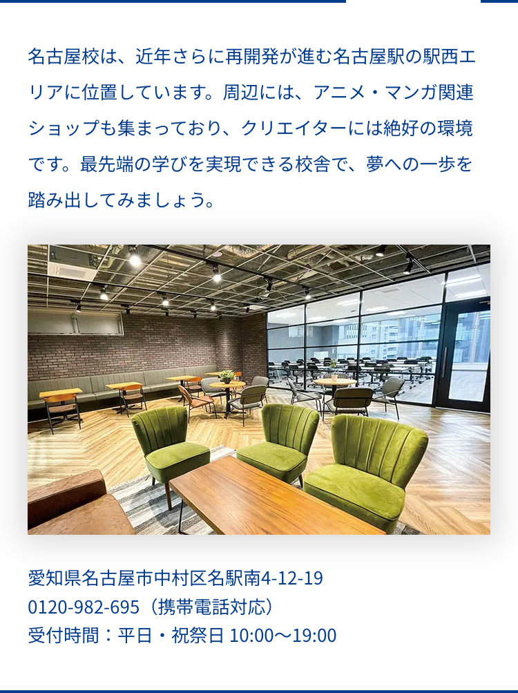 名古屋校は、近年さらに再開発が進む名古屋駅の駅西エ
リアに位置しています。 周辺には、アニメ・マンガ関連
ショップも集まっており、 クリエイターには絶好の環境
です。 最先端の学びを実現できる校舎で、 夢への一歩を
踏み出してみましょう。
愛知県名古屋市中村区名駅南4-12-19
0120-982695 (携帯電話対応)
受付時間:平日・祝祭日 10:00~19:00