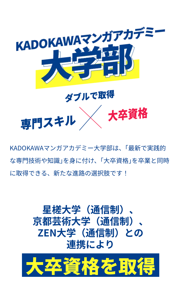 KADOKAWAマンガアカデミー
大学部
ダブルで取得
専門スキル X
大卒資格
KADOKAWAマンガアカデミー大学部は、 「最新で実践的
な専門技術や知識」を身に付け、 「大卒資格」 を卒業と同時
に取得できる、 新たな進路の選択肢です!
星槎大学(通信制)、
京都芸術大学(通信制)
ZEN大学(通信制)との
連携により
|大卒資格を取得