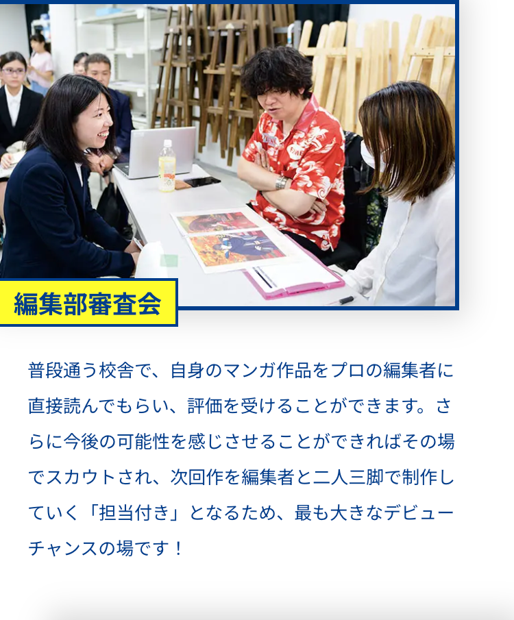 FE
編集部審査会
普段通う校舎で、自身のマンガ作品をプロの編集者に
直接読んでもらい、評価を受けることができます。さ
らに今後の可能性を感じさせることができればその場
でスカウトされ、 次回作を編集者と二人三脚で制作し
ていく 「担当付き」 となるため、最も大きなデビュー
チャンスの場です!