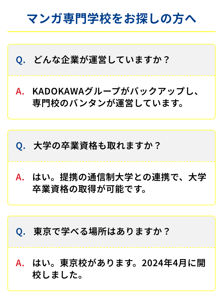 マンガ専門学校をお探しの方へ
Q.どんな企業が運営していますか?
A. KADOKAWAグループがバックアップし、
専門校のバンタンが運営しています。
Q. 大学の卒業資格も取れますか?
A. はい。提携の通信制大学との連携で、大学
卒業資格の取得が可能です。
Q. 東京で学べる場所はありますか?
A. はい。 東京校があります。 2024年4月に開
校しました。