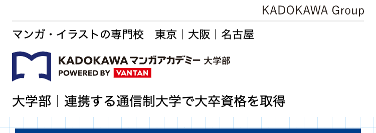 マンガ・イラストの専門校 東京 | 大阪 | 名古屋
KADOKAWA マンガアカデミー 大学部
POWERED BY VANTAN
KADOKAWA Group
大学部|連携する通信制大学で大卒資格を取得
憧れの東京でクリエイターの道へ
KADOKAWAグループで学ぶ
マンガ・
イラストの専門校
専門スキルと
大学資格を
ダブルで取得
講師は現役の
プロクリエイター
未経験でも安心な、 充実の就職サポート
KADOKAWAグループ
専任のキャリアアドバイザー
ならではの業界ネットワーク
による進路相談