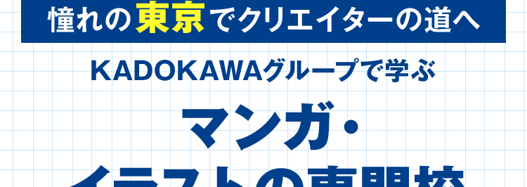 マンガ・イラストの専門校 東京 | 大阪 | 名古屋
KADOKAWA マンガアカデミー 大学部
POWERED BY VANTAN
KADOKAWA Group
大学部|連携する通信制大学で大卒資格を取得
憧れの東京でクリエイターの道へ
KADOKAWAグループで学ぶ
マンガ・
イラストの専門校
専門スキルと
大学資格を
ダブルで取得
講師は現役の
プロクリエイター
未経験でも安心な、 充実の就職サポート
KADOKAWAグループ
専任のキャリアアドバイザー
ならではの業界ネットワーク
による進路相談