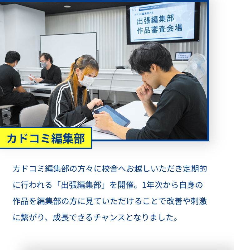 マンアカデ
カドコミさま
出張編集部
作品審査会場
カドコミ編集部
カドコミ編集部の方々に校舎へお越しいただき定期的
に行われる「出張編集部」 を開催。 1年次から自身の
作品を編集部の方に見ていただけることで改善や刺激
に繋がり、 成長できるチャンスとなりました。