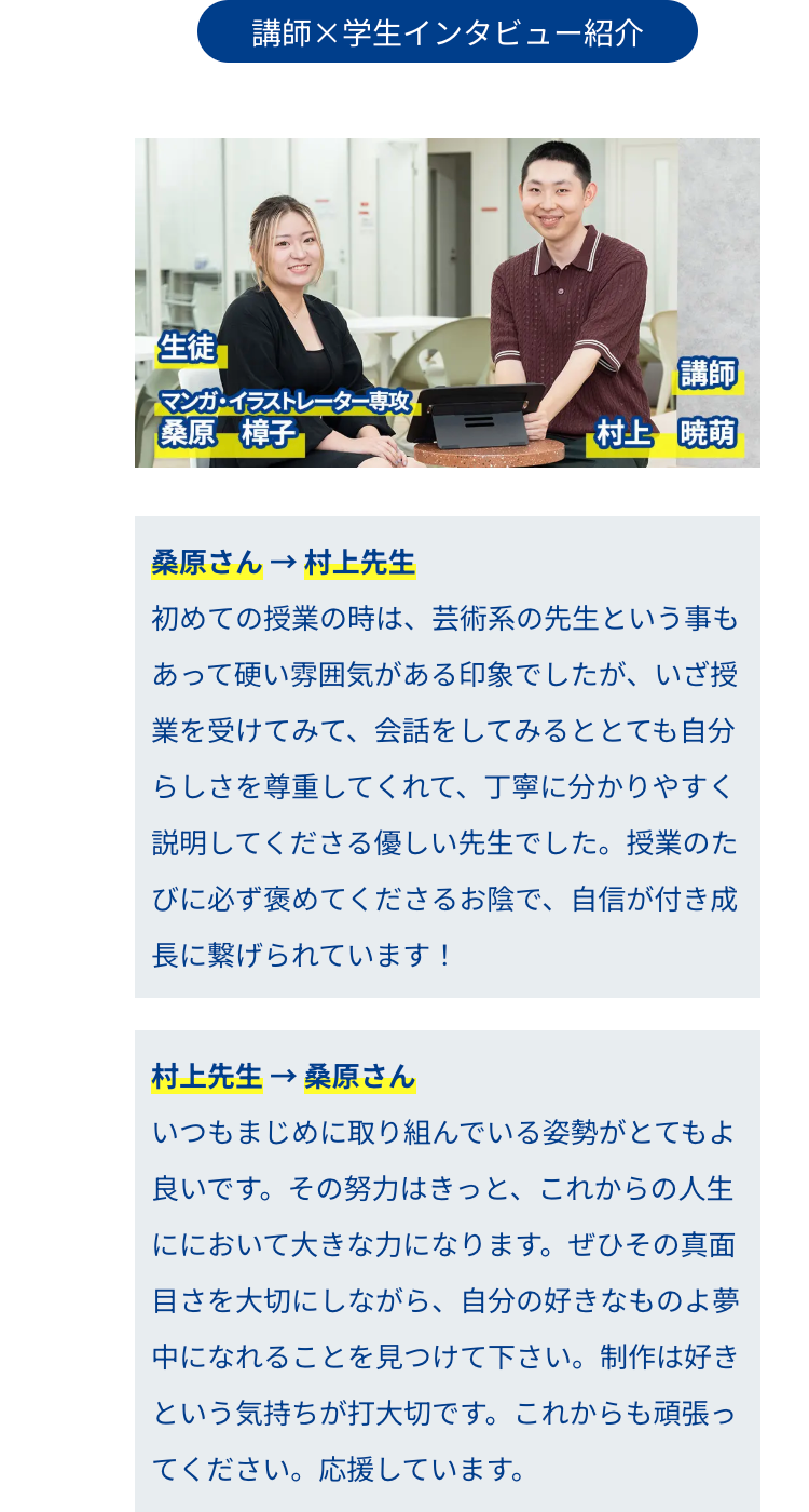 生徒
講師×学生インタビュー紹介
講師
マンガ・イラストレーター専攻
桑原 樟子
【村上 暁萌
桑原さん → 村上先生
初めての授業の時は、 芸術系の先生という事も
あって硬い雰囲気がある印象でしたが、いざ授
業を受けてみて、会話をしてみるととても自分
らしさを尊重してくれて、丁寧に分かりやすく
説明してくださる優しい先生でした。 授業のた
びに必ず褒めてくださるお陰で、 自信が付き成
長に繋げられています!
村上先生 桑原さん
いつもまじめに取り組んでいる姿勢がとてもよ
良いです。 その努力はきっと、これからの人生
ににおいて大きな力になります。 ぜひその真面
目さを大切にしながら、 自分の好きなものよ夢
中になれることを見つけて下さい。制作は好き
という気持ちが打大切です。 これからも頑張っ
てください。 応援しています。