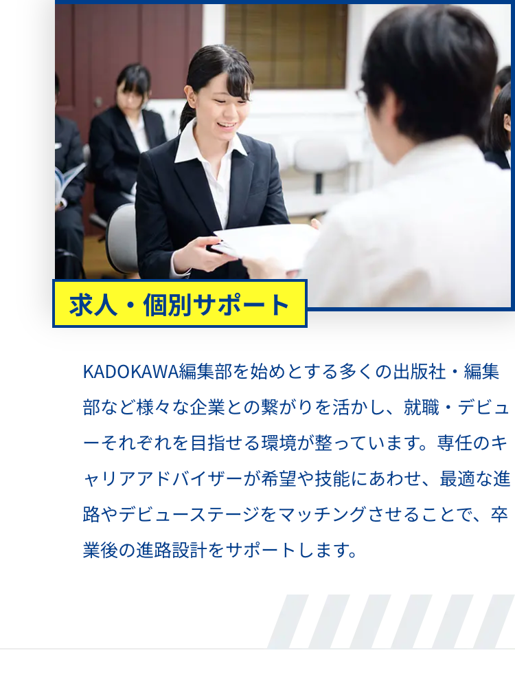 求人・個別サポート
KADOKAWA編集部を始めとする多くの出版社・編集
部など様々な企業との繋がりを活かし、就職・デビュ
ーそれぞれを目指せる環境が整っています。 専任のキ
ャリアアドバイザーが希望や技能にあわせ、 最適な進
路やデビューステージをマッチングさせることで、卒
業後の進路設計をサポートします。