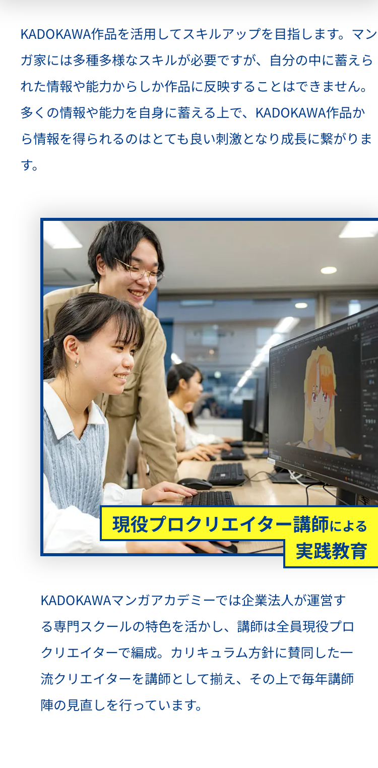 KADOKAWA作品を活用してスキルアップを目指します。 マン
ガ家には多種多様なスキルが必要ですが、 自分の中に蓄えら
れた情報や能力からしか作品に反映することはできません。
多くの情報や能力を自身に蓄える上で、 KADOKAWA作品か
ら情報を得られるのはとても良い刺激となり成長に繋がりま
す。
現役プロクリエイター講師による
実践教育
KADOKAWA マンガアカデミーでは企業法人が運営す
る専門スクールの特色を活かし、 講師は全員現役プロ
クリエイターで編成。 カリキュラム方針に賛同した一
流クリエイターを講師として揃え、その上で毎年講師
陣の見直しを行っています。