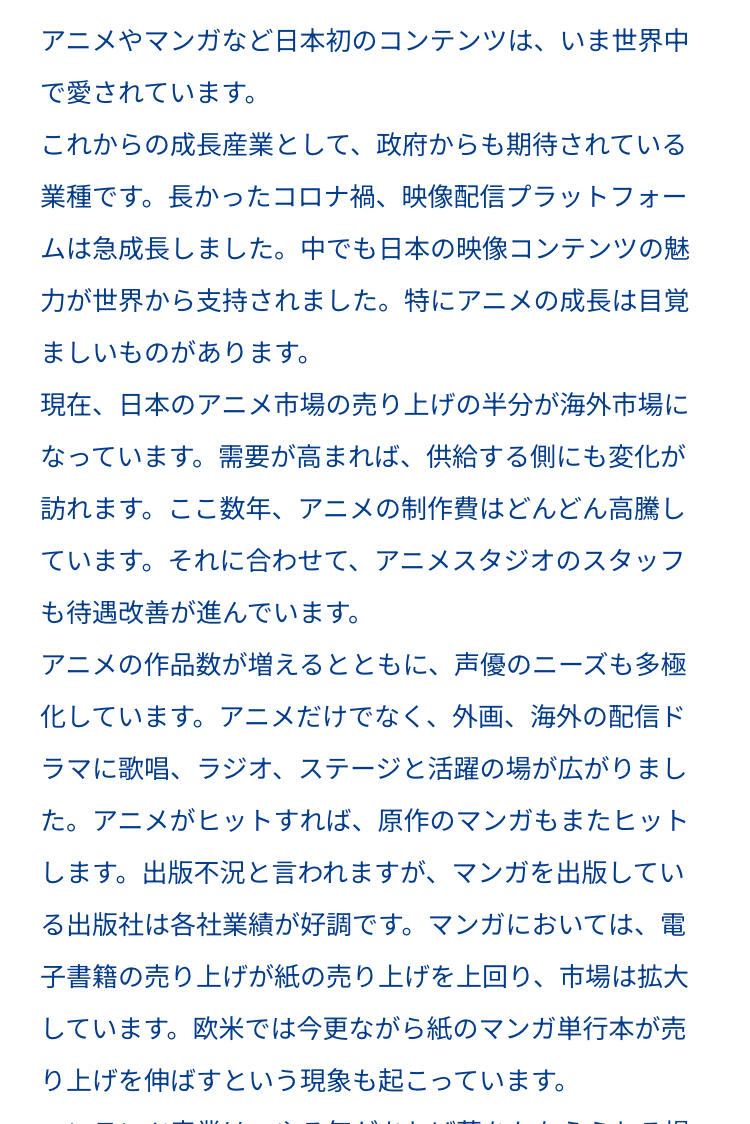 アニメやマンガなど日本初のコンテンツは、いま世界中
で愛されています。
これからの成長産業として、政府からも期待されている
業種です。長かったコロナ禍、 映像配信プラットフォー
ムは急成長しました。 中でも日本の映像コンテンツの魅
力が世界から支持されました。 特にアニメの成長は目覚
ましいものがあります。
現在、日本のアニメ市場の売り上げの半分が海外市場に
なっています。需要が高まれば、 供給する側にも変化が
訪れます。 ここ数年、 アニメの制作費はどんどん高騰し
ています。 それに合わせて、 アニメスタジオのスタッフ
も待遇改善が進んでいます。
アニメの作品数が増えるとともに、 声優のニーズも多極
化しています。 アニメだけでなく、 外画、 海外の配信ド
ラマに歌唱、ラジオ、ステージと活躍の場が広がりまし
た。アニメがヒットすれば、 原作のマンガもまたヒット
します。 出版不況と言われますが、 マンガを出版してい
る出版社は各社業績が好調です。 マンガにおいては、電
子書籍の売り上げが紙の売り上げを上回り、 市場は拡大
しています。欧米では今更ながら紙のマンガ単行本が売
り上げを伸ばすという現象も起こっています。