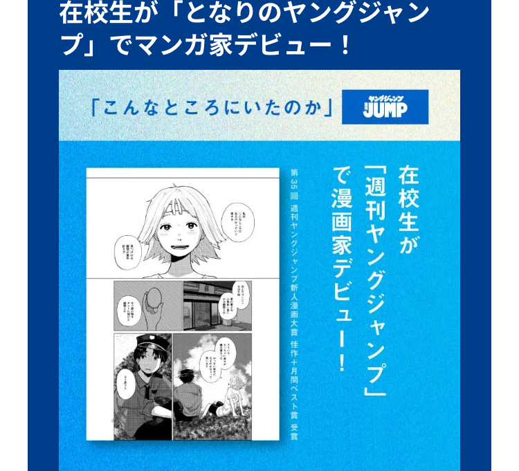 在校生が 「となりのヤングジャン
プ」でマンガ家デビュー!
「こんなところにいたのか」
ヤングジャンプ
JUMP
在校生が
で漫画家デビュー!
「週刊ヤングジャンプ」
第35回 週刊ヤングジャンプ新人漫画大賞佳作十月間ベスト賞受賞
