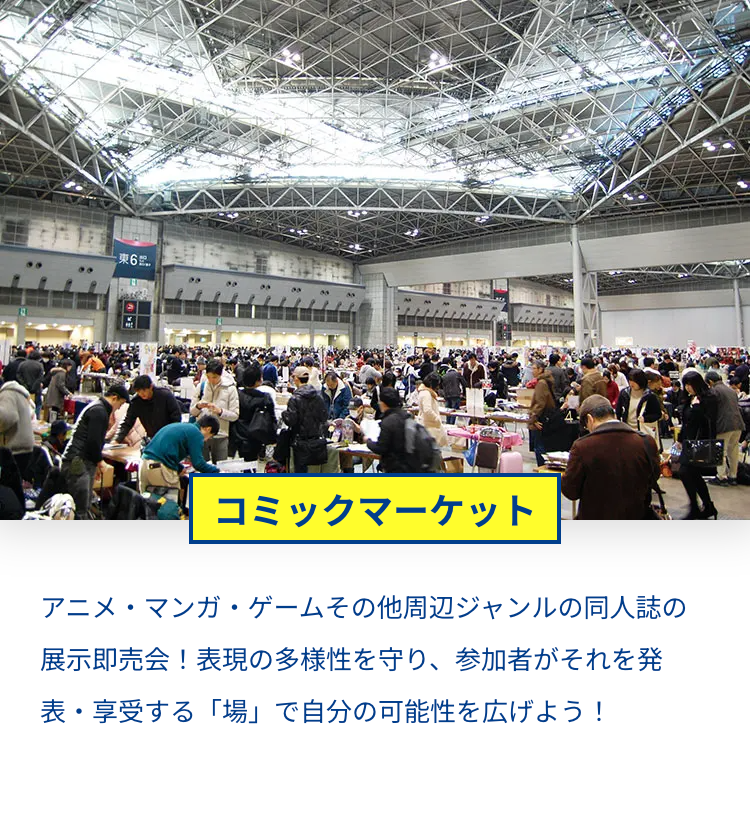 東6
コミックマーケット
アニメ・マンガ・ゲームその他周辺ジャンルの同人誌の
展示即売会! 表現の多様性を守り、 参加者がそれを発
表・享受する 「場」 で自分の可能性を広げよう!