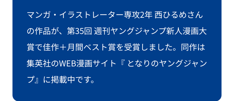 マンガ・イラストレーター専攻2年 西ひるめさん
の作品が、第35回 週刊ヤングジャンプ新人漫画大
賞で佳作+月間ベスト賞を受賞しました。 同作は
集英社のWEB漫画サイト『となりのヤングジャン
プ』に掲載中です。