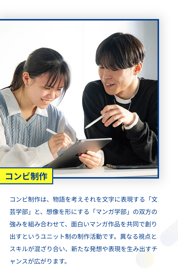 コンビ制作
コンビ制作は、物語を考えそれを文字に表現する 「文
芸学部」 と、想像を形にする 「マンガ学部」 の双方の
強みを組み合わせて、 面白いマンガ作品を共同で創り
出すというユニット制の制作活動です。 異なる視点と
スキルが混ざり合い、 新たな発想や表現を生み出すチ
ャンスが広がります。