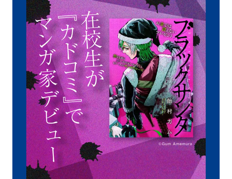 ブラックサン
お金では
プレゼント
なる夜に
んでくる
ス
在校生が
飴村ガム
「カドコミ」で
Gum Amemura
マンガ家デビュー