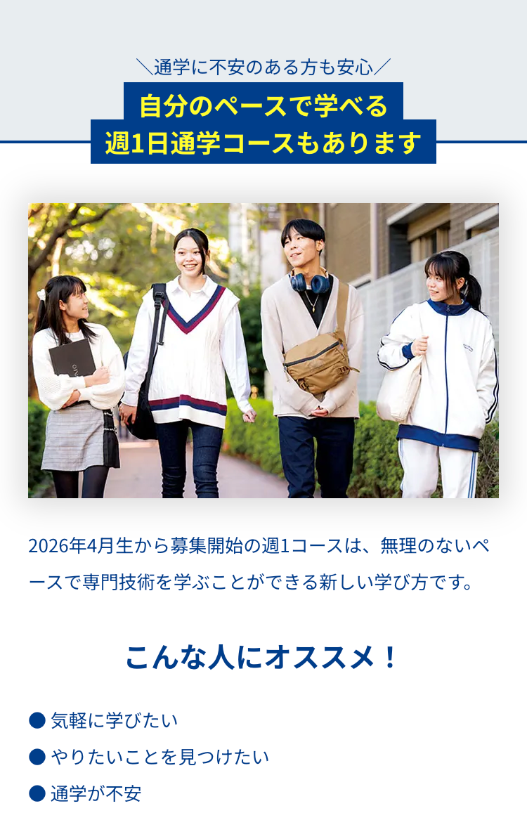 通学に不安のある方も安心/
自分のペースで学べる
週1日通学コースもあります
2026年4月生から募集開始の週1コースは、 無理のないペ
ースで専門技術を学ぶことができる新しい学び方です。
こんな人にオススメ!
気軽に学びたい
やりたいことを見つけたい
■ 通学が不安