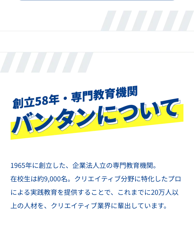 m
創立58年・専門教育機関
バンタンについて
1965年に創立した、 企業法人立の専門教育機関。
在校生は約9,000名。 クリエイティブ分野に特化したプロ
による実践教育を提供することで、これまでに20万人以
上の人材を、クリエイティブ業界に輩出しています。