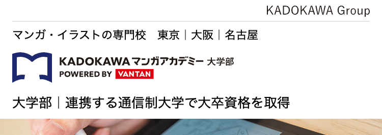 マンガ・イラストの専門校 東京 | 大阪 | 名古屋
KADOKAWA マンガアカデミー 大学部
POWERED BY VANTAN
KADOKAWA Group
大学部 | 連携する通信制大学で大卒資格を取得
描くことで生きていく!
プロのマンガ家を育成します
KADOKAWAグループ全面バックアップ
マンガ・イラスト・ノベルを学ぶ大学部
現役プロ漫画家
専門スキルと大学資格
による直接添削
ダブルで取得できる