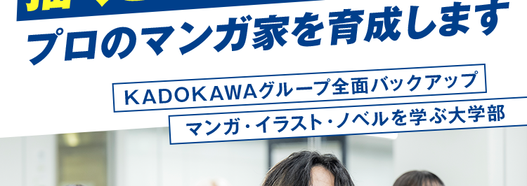マンガ・イラストの専門校 東京 | 大阪 | 名古屋
KADOKAWA マンガアカデミー 大学部
POWERED BY VANTAN
KADOKAWA Group
大学部 | 連携する通信制大学で大卒資格を取得
描くことで生きていく!
プロのマンガ家を育成します
KADOKAWAグループ全面バックアップ
マンガ・イラスト・ノベルを学ぶ大学部
現役プロ漫画家
専門スキルと大学資格
による直接添削
ダブルで取得できる