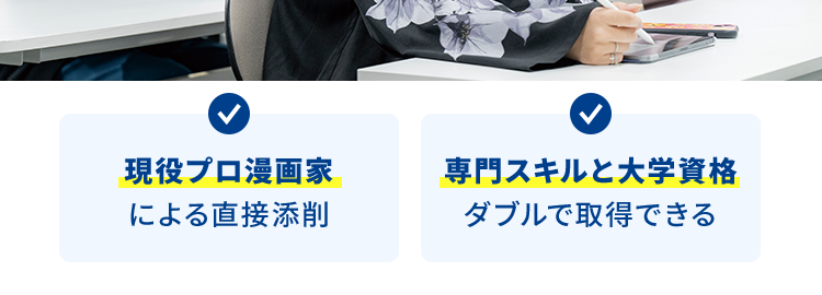 マンガ・イラストの専門校 東京 | 大阪 | 名古屋
KADOKAWA マンガアカデミー 大学部
POWERED BY VANTAN
KADOKAWA Group
大学部 | 連携する通信制大学で大卒資格を取得
描くことで生きていく!
プロのマンガ家を育成します
KADOKAWAグループ全面バックアップ
マンガ・イラスト・ノベルを学ぶ大学部
現役プロ漫画家
専門スキルと大学資格
による直接添削
ダブルで取得できる