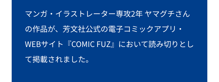 マンガ・イラストレーター専攻2年ヤマグチさん
の作品が、芳文社公式の電子コミックアプリ・
WEBサイト『COMIC FUZ』において読み切りとし
て掲載されました。