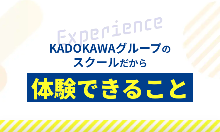 Experience
KADOKAWAグループの
スクールだから
体験できること