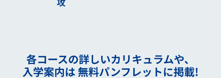 攻
各コースの詳しいカリキュラムや、
入学案内は無料パンフレットに掲載!