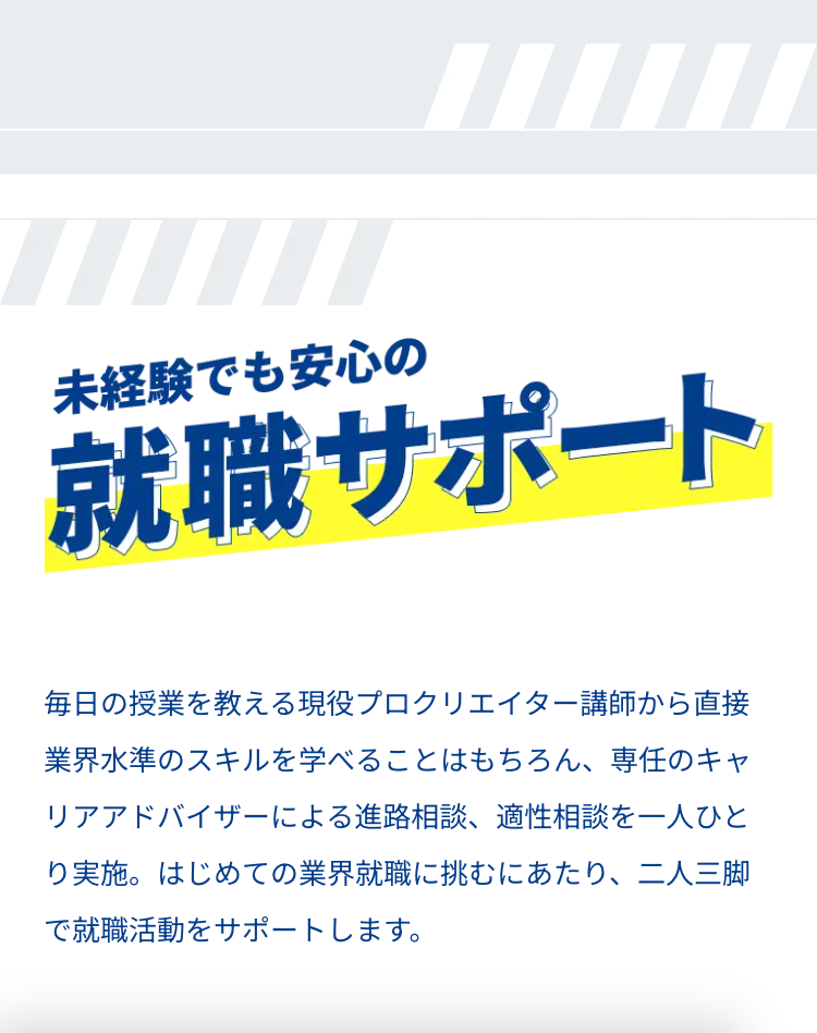 未経験でも安心の
就職サポート
毎日の授業を教える現役プロクリエイター講師から直接
業界水準のスキルを学べることはもちろん、 専任のキャ
リアアドバイザーによる進路相談、 適性相談を一人ひと
り実施。 はじめての業界就職に挑むにあたり、二人三脚
で就職活動をサポートします。