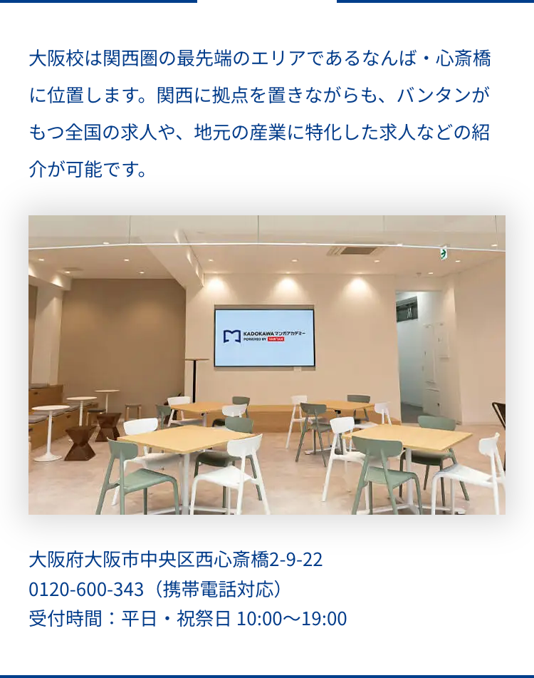 大阪校は関西圏の最先端のエリアであるなんば・心斎橋
に位置します。 関西に拠点を置きながらも、 バンタンが
もつ全国の求人や、 地元の産業に特化した求人などの紹
介が可能です。
KADOKAWA マンガアカデミー
POWERED BY TA
大阪府大阪市中央区西心斎橋2-9-22
0120-600-343 (携帯電話対応)
受付時間:平日・祝祭日 10:00~19:00