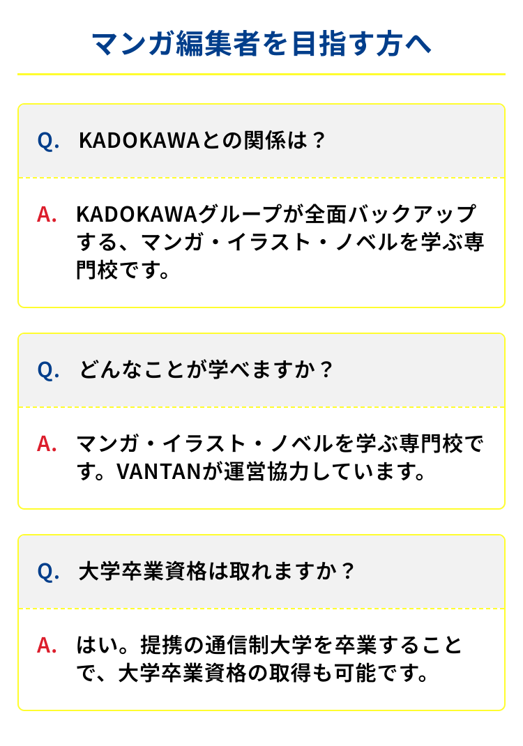 マンガ編集者を目指す方へ
Q. KADOKAWAとの関係は?
A. KADOKAWAグループが全面バックアップ
する、マンガ・イラスト・ノベルを学ぶ専
門校です。
Q.どんなことが学べますか?
A. マンガ・イラスト・ノベルを学ぶ専門校で
す。VANTANが運営協力しています。
Q. 大学卒業資格は取れますか?
A.はい。提携の通信制大学を卒業すること
大学卒業資格の取得も可能です。
