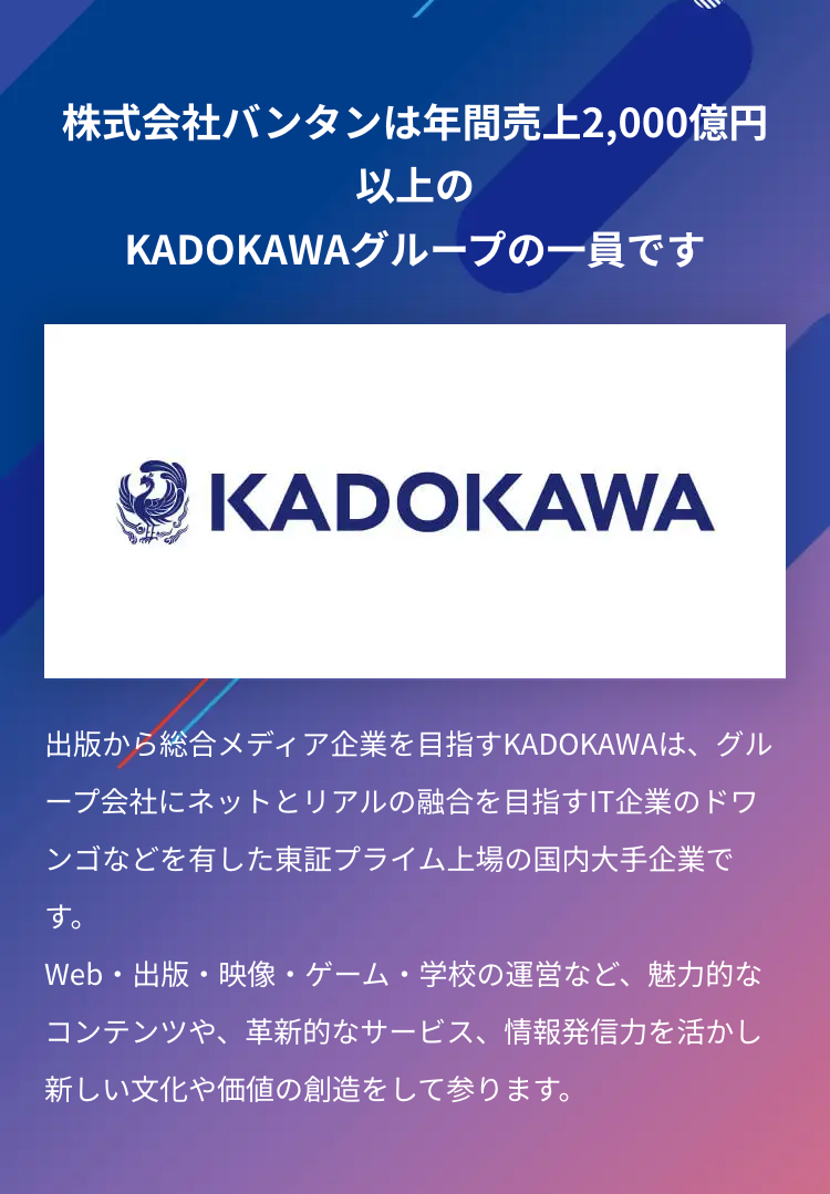 株式会社バンタンは年間売上2,000億円
以上の
KADOKAWAグループの一員です
KADOKAWA
出版から総合メディア企業を目指す KADOKAWAは、グル
ープ会社にネットとリアルの融合を目指すIT企業のドワ
ンゴなどを有した東証プライム上場の国内大手企業で
す。
Web・出版・映像・ゲーム・学校の運営など、魅力的な
コンテンツや、 革新的なサービス、 情報発信力を活かし
新しい文化や価値の創造をして参ります。