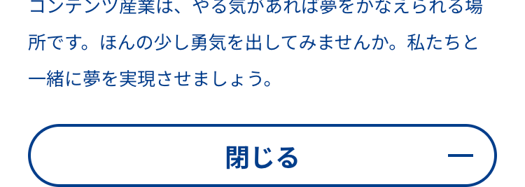 コンテンツ産業は、やる気があれば夢をかなえられる場
所です。 ほんの少し勇気を出してみませんか。 私たちと
一緒に夢を実現させましょう。
閉じる