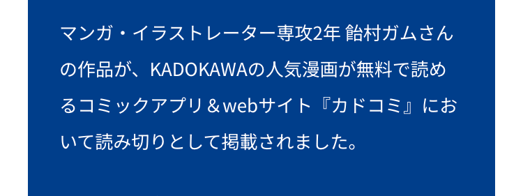 マンガ・イラストレーター専攻2年飴村ガムさん
の作品が、KADOKAWAの人気漫画が無料で読め
るコミックアプリ&webサイト『カドコミ』にお
いて読み切りとして掲載されました。