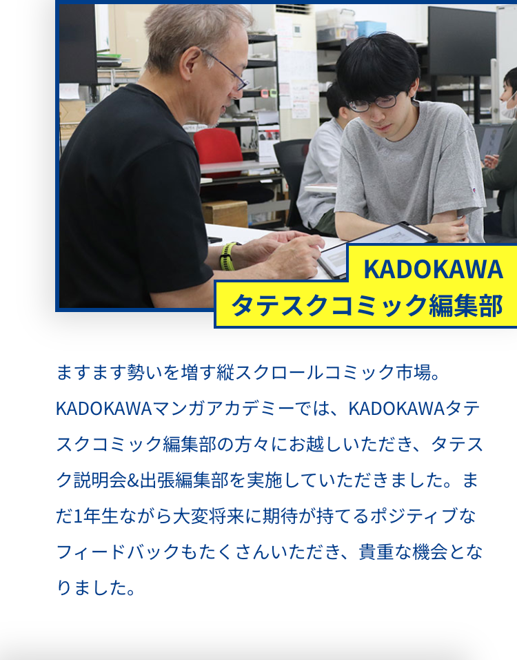 KADOKAWA
タテスクコミック編集部
ますます勢いを増す縦スクロールコミック市場。
KADOKAWAマンガアカデミーでは、 KADOKAWAタテ
スクコミック編集部の方々にお越しいただき、 タテス
ク説明会 & 出張編集部を実施していただきました。ま
だ1年生ながら大変将来に期待が持てるポジティブな
フィードバックもたくさんいただき、 貴重な機会とな
りました。