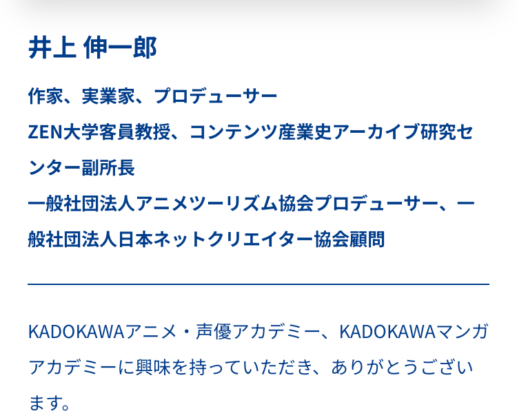 井上 伸一郎
作家、 実業家、プロデューサー
ZEN大学客員教授、 コンテンツ産業史アーカイブ研究セ
ンター副所長
一般社団法人アニメツーリズム協会プロデューサー、 -
般社団法人日本ネットクリエイター協会顧問
-
KADOKAWA アニメ・声優アカデミー、 KADOKAWAマンガ
アカデミーに興味を持っていただき、ありがとうござい
ます。