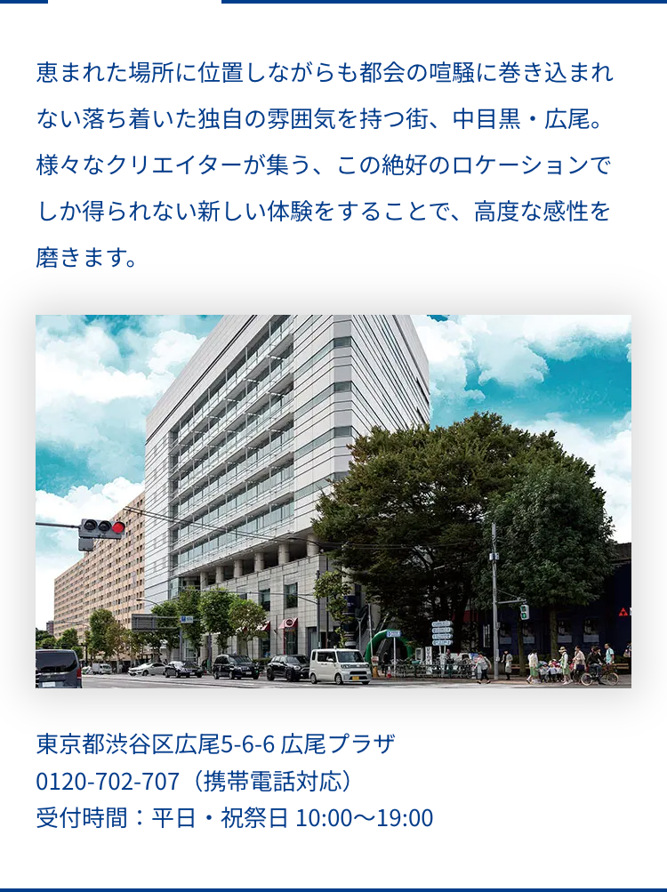 恵まれた場所に位置しながらも都会の喧騒に巻き込まれ
ない落ち着いた独自の雰囲気を持つ街、 中目黒・広尾 。
様々なクリエイターが集う、この絶好のロケーションで
しか得られない新しい体験をすることで、 高度な感性を
磨きます。
東京都渋谷区広尾5-6-6 広尾プラザ
0120-702-707 (携帯電話対応)
受付時間:平日・祝祭日 10:00~19:00